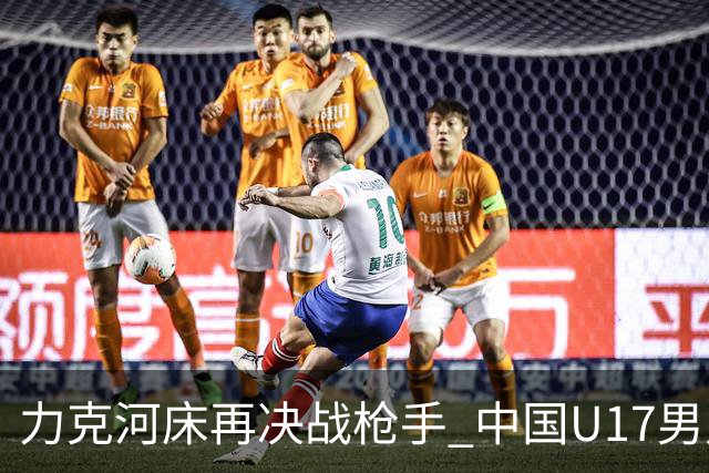 力克河床再决战枪手 中国U17男足闪耀上海 国足剑指世界杯