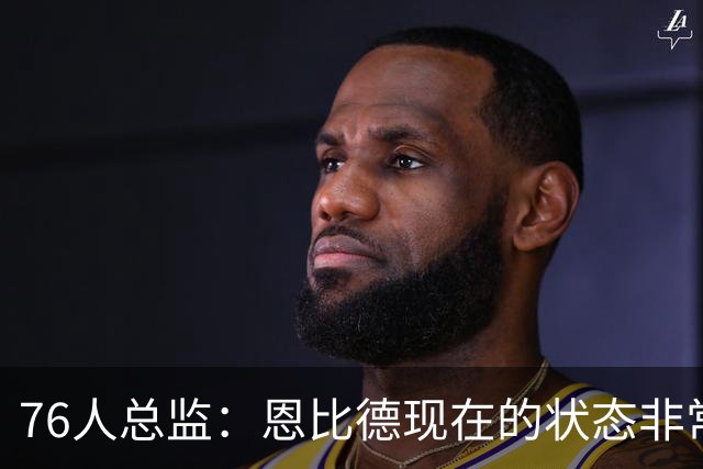 76人总监：恩比德现在的状态非常好，这是他几年来第一次如此艰苦